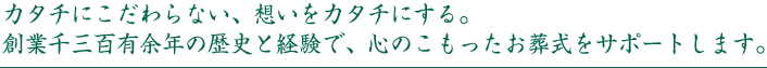 カタチにこだわらない、想いをカタチにする。創業千二百余年の歴史と経験で、心のこもったお葬式をサポートします。